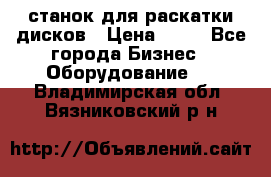 станок для раскатки дисков › Цена ­ 75 - Все города Бизнес » Оборудование   . Владимирская обл.,Вязниковский р-н